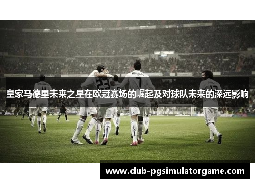 皇家马德里未来之星在欧冠赛场的崛起及对球队未来的深远影响