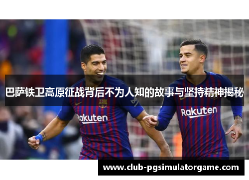 巴萨铁卫高原征战背后不为人知的故事与坚持精神揭秘