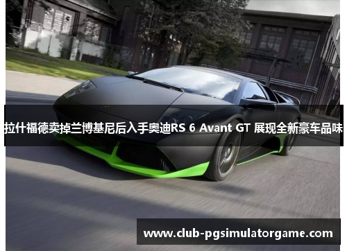 拉什福德卖掉兰博基尼后入手奥迪RS 6 Avant GT 展现全新豪车品味