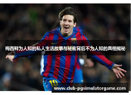 梅西鲜为人知的私人生活故事与秘密背后不为人知的真相揭秘