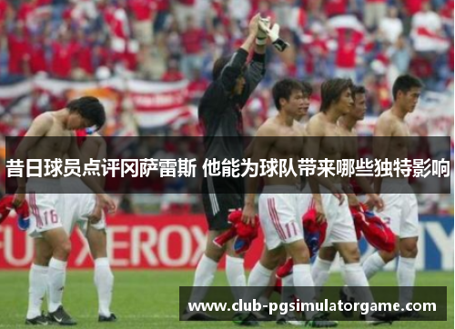 昔日球员点评冈萨雷斯 他能为球队带来哪些独特影响