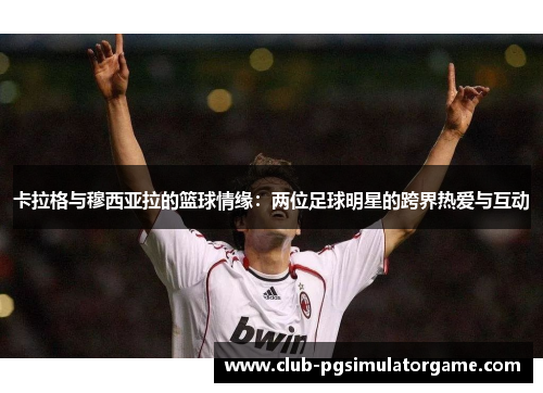 卡拉格与穆西亚拉的篮球情缘：两位足球明星的跨界热爱与互动