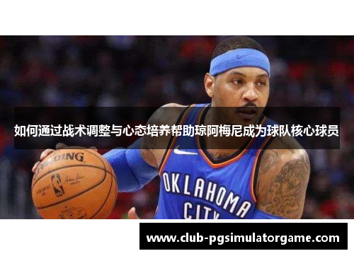 如何通过战术调整与心态培养帮助琼阿梅尼成为球队核心球员