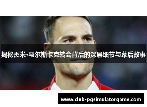 揭秘杰米·马尔斯卡克转会背后的深层细节与幕后故事
