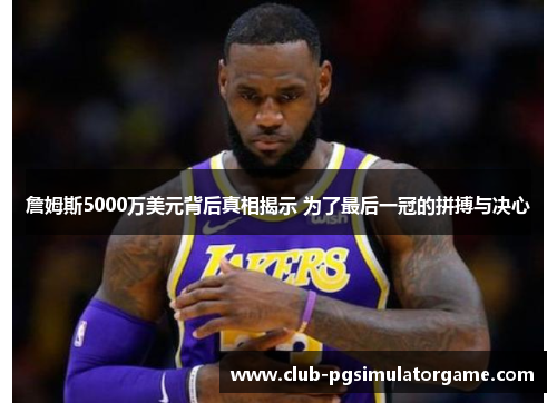 詹姆斯5000万美元背后真相揭示 为了最后一冠的拼搏与决心