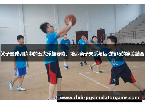 父子篮球训练中的五大乐趣要素，培养亲子关系与运动技巧的完美结合