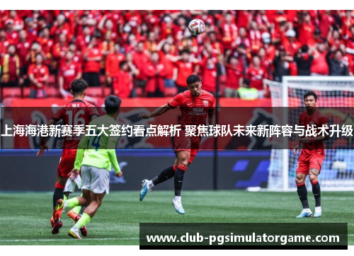 上海海港新赛季五大签约看点解析 聚焦球队未来新阵容与战术升级