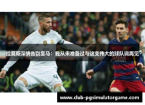 拉莫斯深情告别皇马：我从未准备过与这支伟大的球队说再见