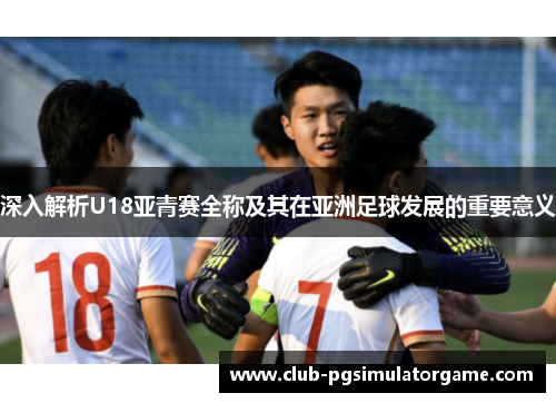 深入解析U18亚青赛全称及其在亚洲足球发展的重要意义