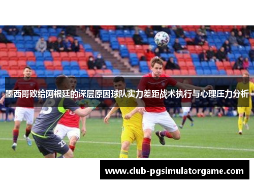 墨西哥败给阿根廷的深层原因球队实力差距战术执行与心理压力分析