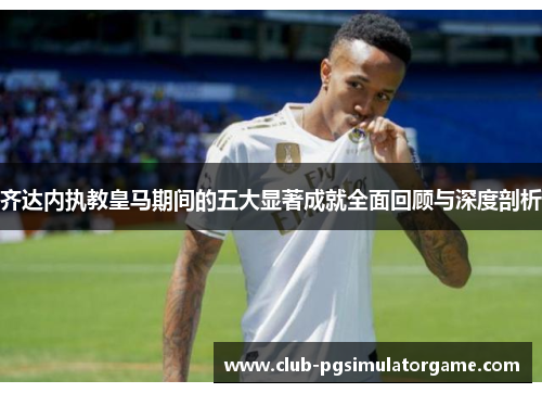 齐达内执教皇马期间的五大显著成就全面回顾与深度剖析