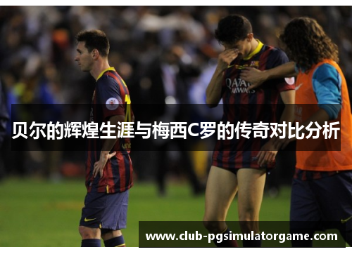 贝尔的辉煌生涯与梅西C罗的传奇对比分析