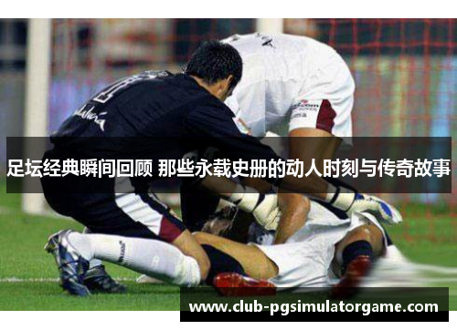 足坛经典瞬间回顾 那些永载史册的动人时刻与传奇故事