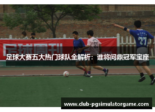 足球大赛五大热门球队全解析:谁将问鼎冠军宝座 足球大赛五大热门球队全解析:谁将问鼎冠军宝座