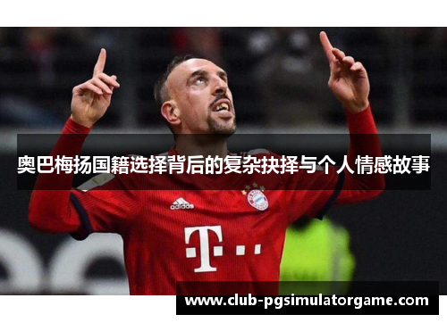 奥巴梅扬国籍选择背后的复杂抉择与个人情感故事