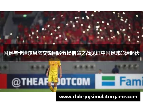 国足与卡塔尔恩怨交锋回顾五场宿命之战见证中国足球命运起伏