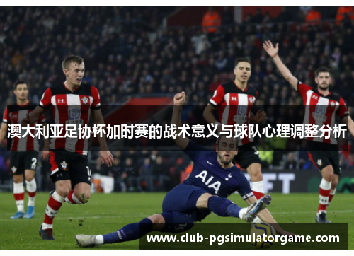 澳大利亚足协杯加时赛的战术意义与球队心理调整分析