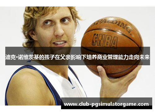 迪克·诺维茨基的孩子在父亲影响下培养商业管理能力走向未来 迪克·诺维茨基的孩子在父亲影响下培养商业管理能力走向未来