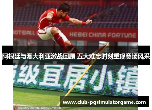阿根廷与澳大利亚激战回顾 五大难忘时刻重现赛场风采 阿根廷与澳大利亚激战回顾 五大难忘时刻重现赛场风采