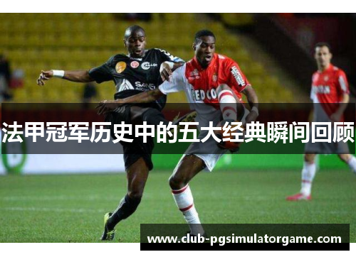 法甲冠军历史中的五大经典瞬间回顾 法甲冠军历史中的五大经典瞬间回顾