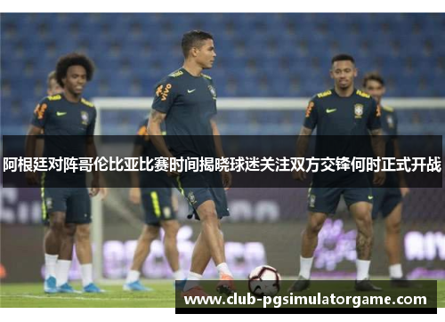 阿根廷对阵哥伦比亚比赛时间揭晓球迷关注双方交锋何时正式开战 阿根廷对阵哥伦比亚比赛时间揭晓球迷关注双方交锋何时正式开战