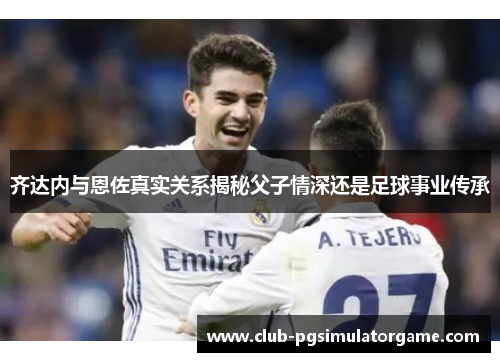 齐达内与恩佐真实关系揭秘父子情深还是足球事业传承