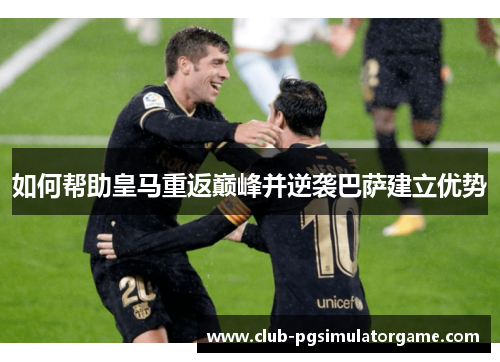 如何帮助皇马重返巅峰并逆袭巴萨建立优势