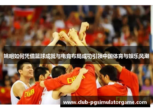 姚明如何凭借篮球成就与电竞布局成功引领中国体育与娱乐风潮