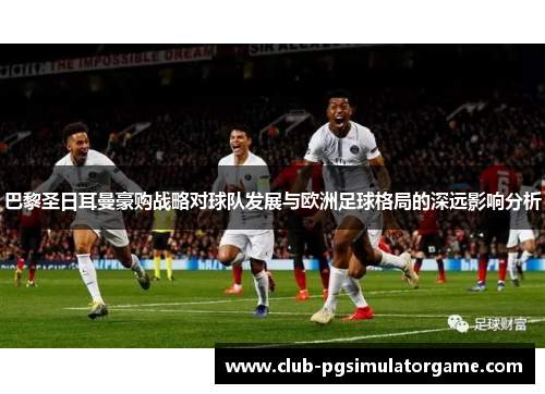 巴黎圣日耳曼豪购战略对球队发展与欧洲足球格局的深远影响分析