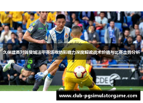 久保建英对阵曼城法甲赛场攻防影响力深度解读战术价值与比赛走势分析