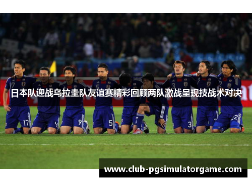 日本队迎战乌拉圭队友谊赛精彩回顾两队激战呈现技战术对决