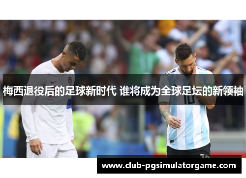 梅西退役后的足球新时代 谁将成为全球足坛的新领袖 梅西退役后的足球新时代 谁将成为全球足坛的新领袖