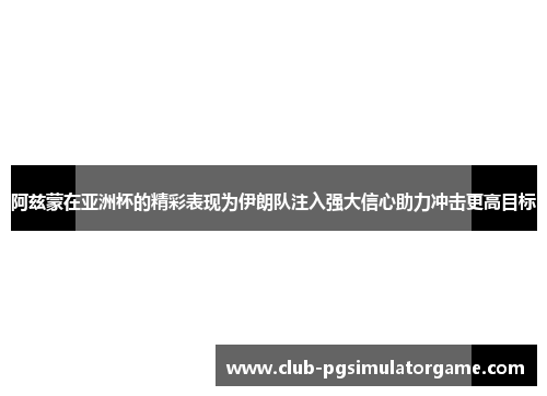 阿兹蒙在亚洲杯的精彩表现为伊朗队注入强大信心助力冲击更高目标